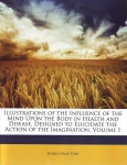 ILLUSTRATIONS OF THE INFLUENCE OF THE MIND UPON THE BODY IN HEALTH & DISEASE, DESIGNED TO ELUCIDATE THE ACTION OF THE IMAGINATION, VOLUME 1